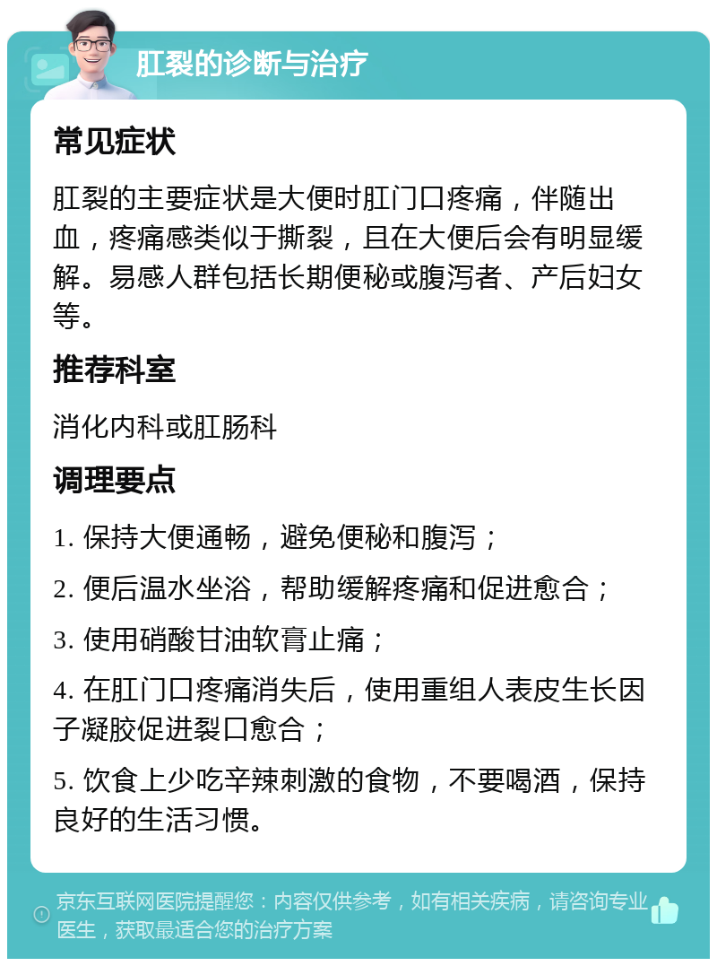 肛裂的诊断与治疗 常见症状 肛裂的主要症状是大便时肛门口疼痛，伴随出血，疼痛感类似于撕裂，且在大便后会有明显缓解。易感人群包括长期便秘或腹泻者、产后妇女等。 推荐科室 消化内科或肛肠科 调理要点 1. 保持大便通畅，避免便秘和腹泻； 2. 便后温水坐浴，帮助缓解疼痛和促进愈合； 3. 使用硝酸甘油软膏止痛； 4. 在肛门口疼痛消失后，使用重组人表皮生长因子凝胶促进裂口愈合； 5. 饮食上少吃辛辣刺激的食物，不要喝酒，保持良好的生活习惯。