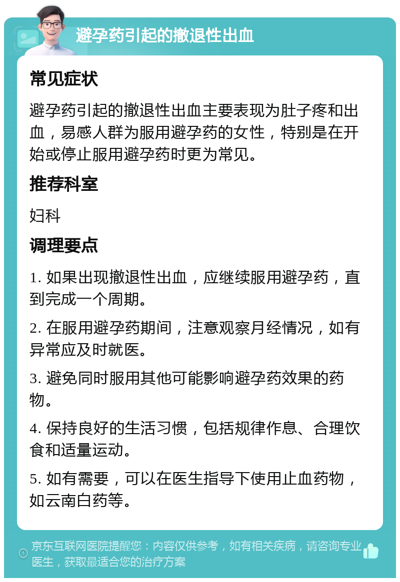 避孕药引起的撤退性出血 常见症状 避孕药引起的撤退性出血主要表现为肚子疼和出血，易感人群为服用避孕药的女性，特别是在开始或停止服用避孕药时更为常见。 推荐科室 妇科 调理要点 1. 如果出现撤退性出血，应继续服用避孕药，直到完成一个周期。 2. 在服用避孕药期间，注意观察月经情况，如有异常应及时就医。 3. 避免同时服用其他可能影响避孕药效果的药物。 4. 保持良好的生活习惯，包括规律作息、合理饮食和适量运动。 5. 如有需要，可以在医生指导下使用止血药物，如云南白药等。