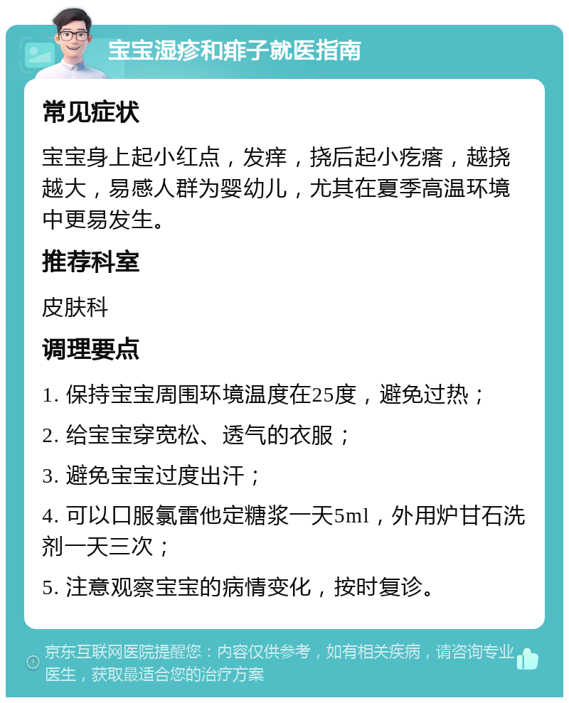 宝宝湿疹和痱子就医指南 常见症状 宝宝身上起小红点，发痒，挠后起小疙瘩，越挠越大，易感人群为婴幼儿，尤其在夏季高温环境中更易发生。 推荐科室 皮肤科 调理要点 1. 保持宝宝周围环境温度在25度，避免过热； 2. 给宝宝穿宽松、透气的衣服； 3. 避免宝宝过度出汗； 4. 可以口服氯雷他定糖浆一天5ml，外用炉甘石洗剂一天三次； 5. 注意观察宝宝的病情变化，按时复诊。