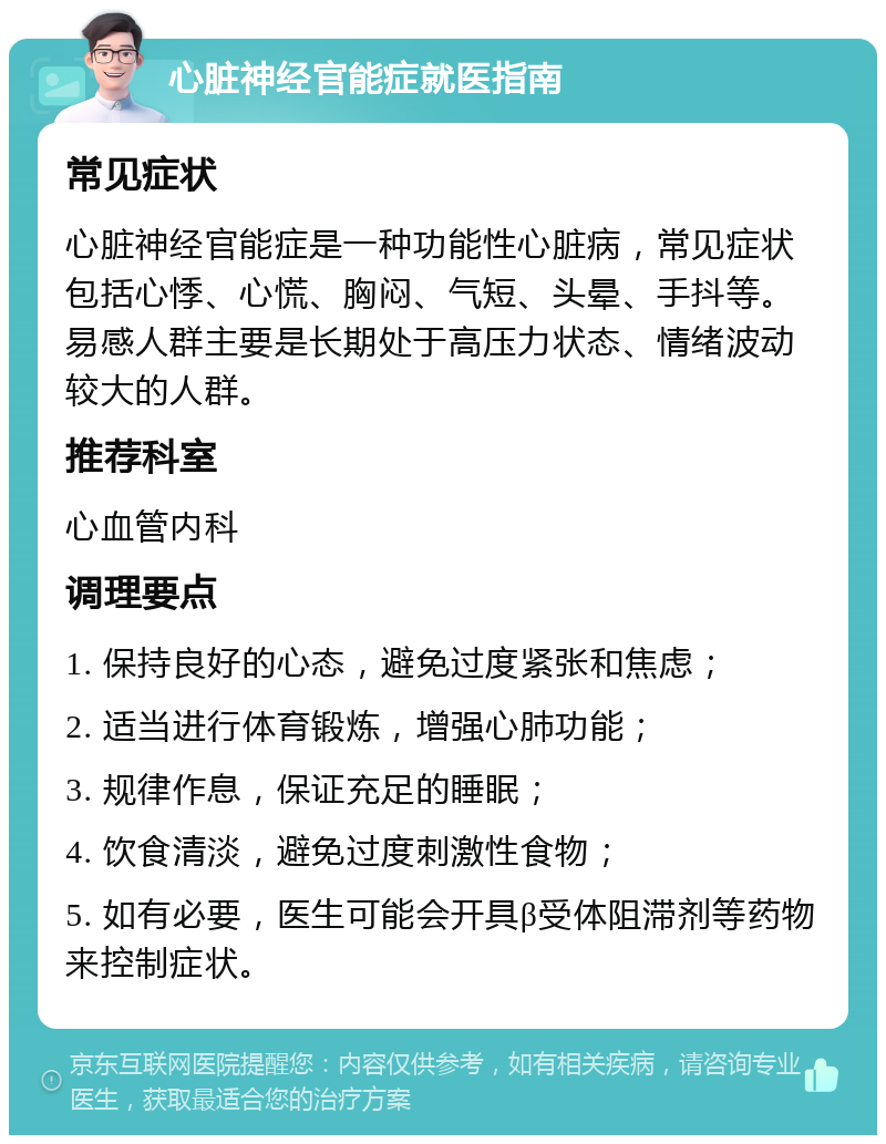 心脏神经官能症就医指南 常见症状 心脏神经官能症是一种功能性心脏病，常见症状包括心悸、心慌、胸闷、气短、头晕、手抖等。易感人群主要是长期处于高压力状态、情绪波动较大的人群。 推荐科室 心血管内科 调理要点 1. 保持良好的心态，避免过度紧张和焦虑； 2. 适当进行体育锻炼，增强心肺功能； 3. 规律作息，保证充足的睡眠； 4. 饮食清淡，避免过度刺激性食物； 5. 如有必要，医生可能会开具β受体阻滞剂等药物来控制症状。