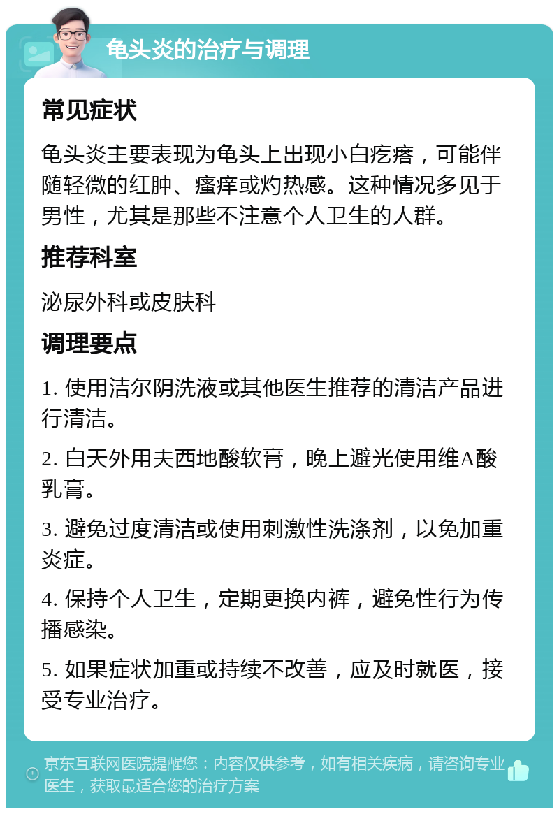 龟头炎的治疗与调理 常见症状 龟头炎主要表现为龟头上出现小白疙瘩，可能伴随轻微的红肿、瘙痒或灼热感。这种情况多见于男性，尤其是那些不注意个人卫生的人群。 推荐科室 泌尿外科或皮肤科 调理要点 1. 使用洁尔阴洗液或其他医生推荐的清洁产品进行清洁。 2. 白天外用夫西地酸软膏，晚上避光使用维A酸乳膏。 3. 避免过度清洁或使用刺激性洗涤剂，以免加重炎症。 4. 保持个人卫生，定期更换内裤，避免性行为传播感染。 5. 如果症状加重或持续不改善，应及时就医，接受专业治疗。