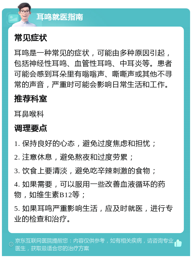 耳鸣就医指南 常见症状 耳鸣是一种常见的症状，可能由多种原因引起，包括神经性耳鸣、血管性耳鸣、中耳炎等。患者可能会感到耳朵里有嗡嗡声、嘶嘶声或其他不寻常的声音，严重时可能会影响日常生活和工作。 推荐科室 耳鼻喉科 调理要点 1. 保持良好的心态，避免过度焦虑和担忧； 2. 注意休息，避免熬夜和过度劳累； 3. 饮食上要清淡，避免吃辛辣刺激的食物； 4. 如果需要，可以服用一些改善血液循环的药物，如维生素B12等； 5. 如果耳鸣严重影响生活，应及时就医，进行专业的检查和治疗。