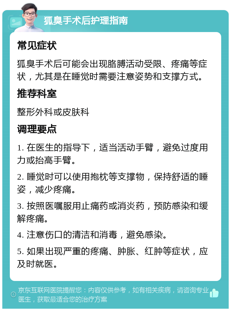 狐臭手术后护理指南 常见症状 狐臭手术后可能会出现胳膊活动受限、疼痛等症状，尤其是在睡觉时需要注意姿势和支撑方式。 推荐科室 整形外科或皮肤科 调理要点 1. 在医生的指导下，适当活动手臂，避免过度用力或抬高手臂。 2. 睡觉时可以使用抱枕等支撑物，保持舒适的睡姿，减少疼痛。 3. 按照医嘱服用止痛药或消炎药，预防感染和缓解疼痛。 4. 注意伤口的清洁和消毒，避免感染。 5. 如果出现严重的疼痛、肿胀、红肿等症状，应及时就医。