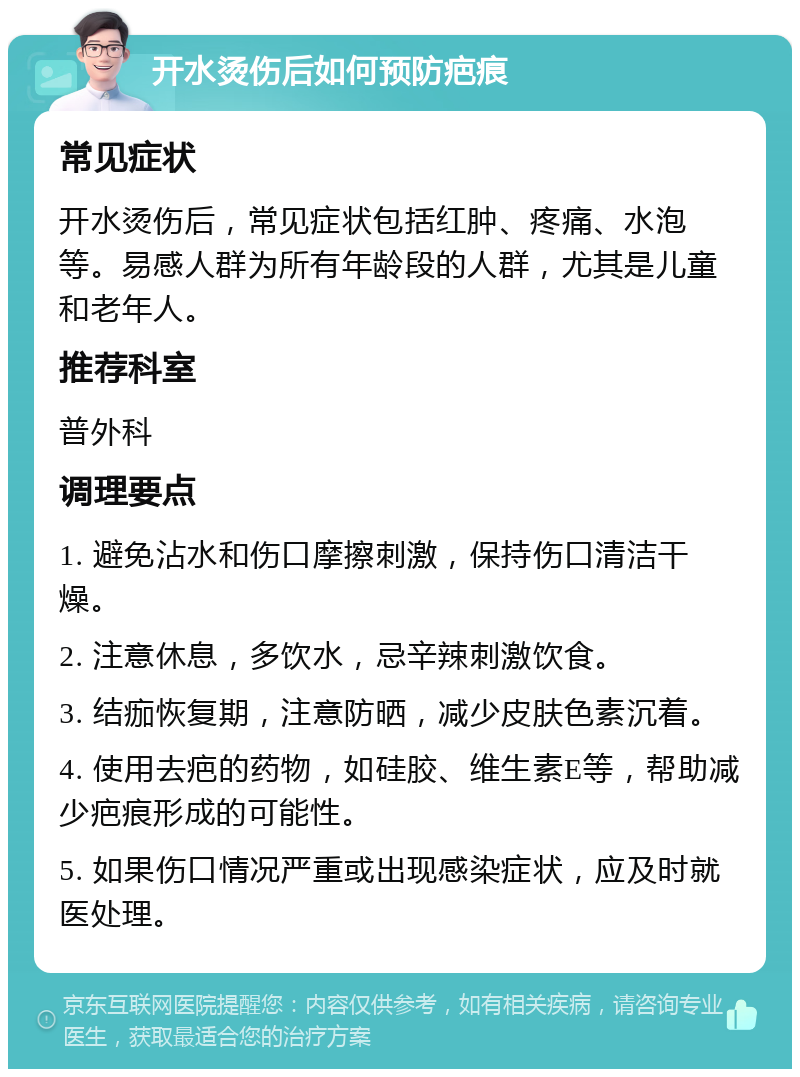 开水烫伤后如何预防疤痕 常见症状 开水烫伤后，常见症状包括红肿、疼痛、水泡等。易感人群为所有年龄段的人群，尤其是儿童和老年人。 推荐科室 普外科 调理要点 1. 避免沾水和伤口摩擦刺激，保持伤口清洁干燥。 2. 注意休息，多饮水，忌辛辣刺激饮食。 3. 结痂恢复期，注意防晒，减少皮肤色素沉着。 4. 使用去疤的药物，如硅胶、维生素E等，帮助减少疤痕形成的可能性。 5. 如果伤口情况严重或出现感染症状，应及时就医处理。