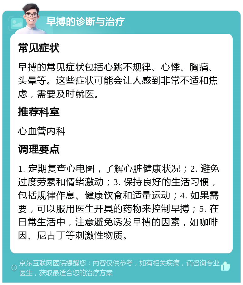 早搏的诊断与治疗 常见症状 早搏的常见症状包括心跳不规律、心悸、胸痛、头晕等。这些症状可能会让人感到非常不适和焦虑，需要及时就医。 推荐科室 心血管内科 调理要点 1. 定期复查心电图，了解心脏健康状况；2. 避免过度劳累和情绪激动；3. 保持良好的生活习惯，包括规律作息、健康饮食和适量运动；4. 如果需要，可以服用医生开具的药物来控制早搏；5. 在日常生活中，注意避免诱发早搏的因素，如咖啡因、尼古丁等刺激性物质。