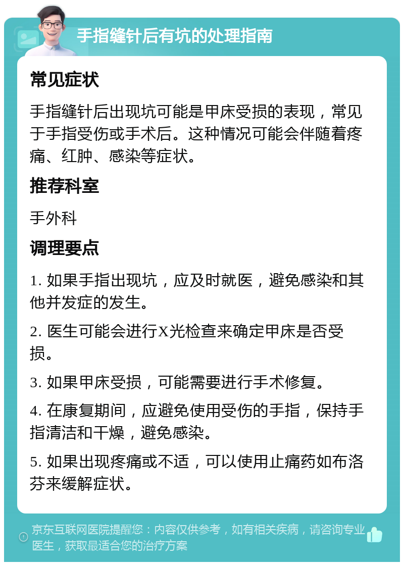 手指缝针后有坑的处理指南 常见症状 手指缝针后出现坑可能是甲床受损的表现，常见于手指受伤或手术后。这种情况可能会伴随着疼痛、红肿、感染等症状。 推荐科室 手外科 调理要点 1. 如果手指出现坑，应及时就医，避免感染和其他并发症的发生。 2. 医生可能会进行X光检查来确定甲床是否受损。 3. 如果甲床受损，可能需要进行手术修复。 4. 在康复期间，应避免使用受伤的手指，保持手指清洁和干燥，避免感染。 5. 如果出现疼痛或不适，可以使用止痛药如布洛芬来缓解症状。