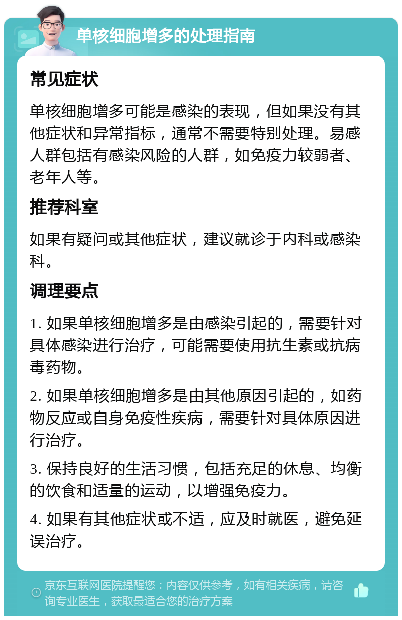 单核细胞增多的处理指南 常见症状 单核细胞增多可能是感染的表现，但如果没有其他症状和异常指标，通常不需要特别处理。易感人群包括有感染风险的人群，如免疫力较弱者、老年人等。 推荐科室 如果有疑问或其他症状，建议就诊于内科或感染科。 调理要点 1. 如果单核细胞增多是由感染引起的，需要针对具体感染进行治疗，可能需要使用抗生素或抗病毒药物。 2. 如果单核细胞增多是由其他原因引起的，如药物反应或自身免疫性疾病，需要针对具体原因进行治疗。 3. 保持良好的生活习惯，包括充足的休息、均衡的饮食和适量的运动，以增强免疫力。 4. 如果有其他症状或不适，应及时就医，避免延误治疗。