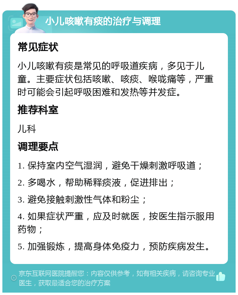 小儿咳嗽有痰的治疗与调理 常见症状 小儿咳嗽有痰是常见的呼吸道疾病，多见于儿童。主要症状包括咳嗽、咳痰、喉咙痛等，严重时可能会引起呼吸困难和发热等并发症。 推荐科室 儿科 调理要点 1. 保持室内空气湿润，避免干燥刺激呼吸道； 2. 多喝水，帮助稀释痰液，促进排出； 3. 避免接触刺激性气体和粉尘； 4. 如果症状严重，应及时就医，按医生指示服用药物； 5. 加强锻炼，提高身体免疫力，预防疾病发生。