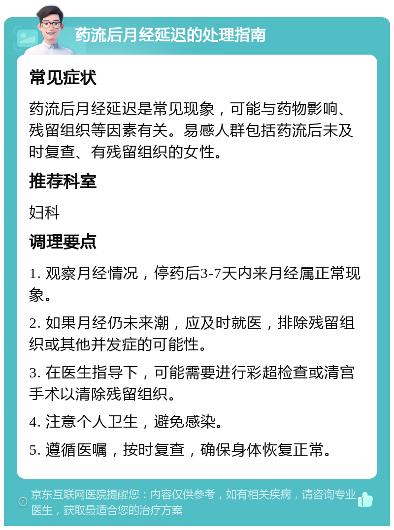 药流后月经延迟的处理指南 常见症状 药流后月经延迟是常见现象，可能与药物影响、残留组织等因素有关。易感人群包括药流后未及时复查、有残留组织的女性。 推荐科室 妇科 调理要点 1. 观察月经情况，停药后3-7天内来月经属正常现象。 2. 如果月经仍未来潮，应及时就医，排除残留组织或其他并发症的可能性。 3. 在医生指导下，可能需要进行彩超检查或清宫手术以清除残留组织。 4. 注意个人卫生，避免感染。 5. 遵循医嘱，按时复查，确保身体恢复正常。