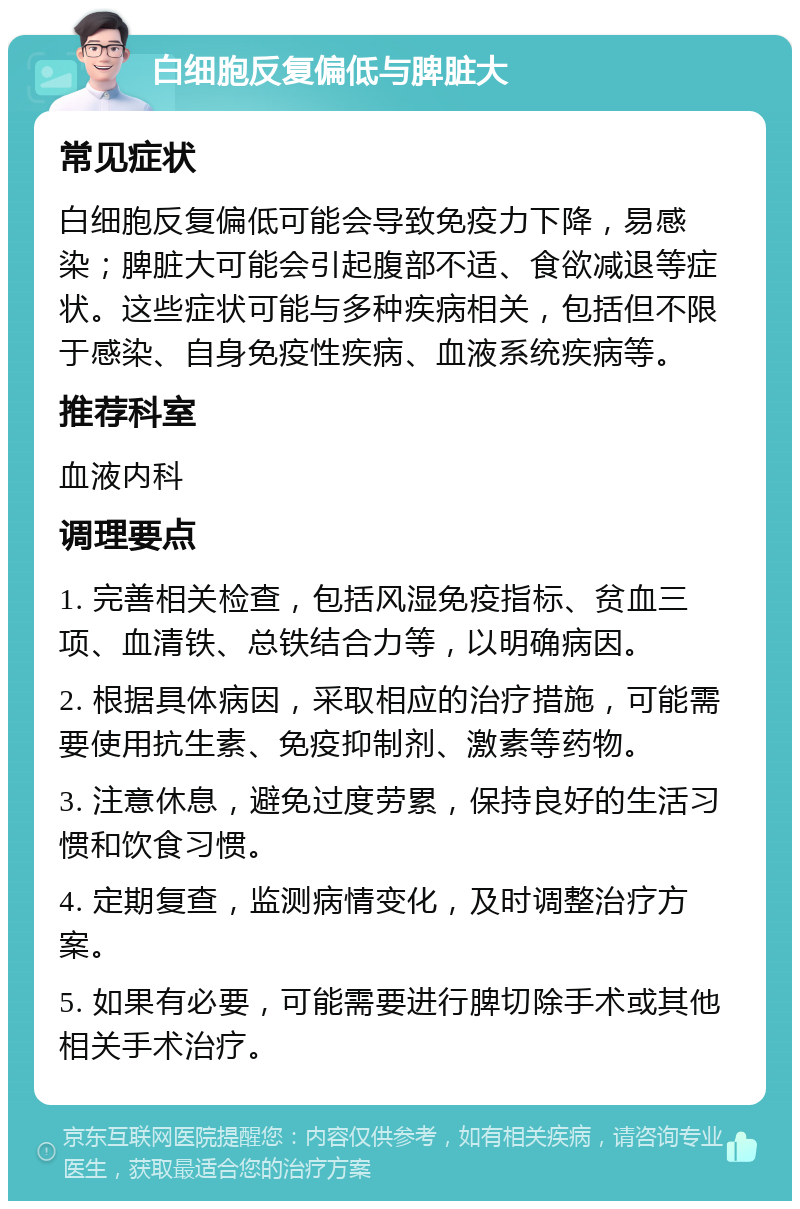 白细胞反复偏低与脾脏大 常见症状 白细胞反复偏低可能会导致免疫力下降，易感染；脾脏大可能会引起腹部不适、食欲减退等症状。这些症状可能与多种疾病相关，包括但不限于感染、自身免疫性疾病、血液系统疾病等。 推荐科室 血液内科 调理要点 1. 完善相关检查，包括风湿免疫指标、贫血三项、血清铁、总铁结合力等，以明确病因。 2. 根据具体病因，采取相应的治疗措施，可能需要使用抗生素、免疫抑制剂、激素等药物。 3. 注意休息，避免过度劳累，保持良好的生活习惯和饮食习惯。 4. 定期复查，监测病情变化，及时调整治疗方案。 5. 如果有必要，可能需要进行脾切除手术或其他相关手术治疗。