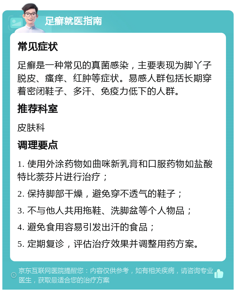 足癣就医指南 常见症状 足癣是一种常见的真菌感染，主要表现为脚丫子脱皮、瘙痒、红肿等症状。易感人群包括长期穿着密闭鞋子、多汗、免疫力低下的人群。 推荐科室 皮肤科 调理要点 1. 使用外涂药物如曲咪新乳膏和口服药物如盐酸特比萘芬片进行治疗； 2. 保持脚部干燥，避免穿不透气的鞋子； 3. 不与他人共用拖鞋、洗脚盆等个人物品； 4. 避免食用容易引发出汗的食品； 5. 定期复诊，评估治疗效果并调整用药方案。