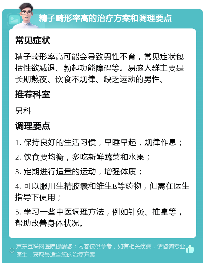 精子畸形率高的治疗方案和调理要点 常见症状 精子畸形率高可能会导致男性不育，常见症状包括性欲减退、勃起功能障碍等。易感人群主要是长期熬夜、饮食不规律、缺乏运动的男性。 推荐科室 男科 调理要点 1. 保持良好的生活习惯，早睡早起，规律作息； 2. 饮食要均衡，多吃新鲜蔬菜和水果； 3. 定期进行适量的运动，增强体质； 4. 可以服用生精胶囊和维生E等药物，但需在医生指导下使用； 5. 学习一些中医调理方法，例如针灸、推拿等，帮助改善身体状况。