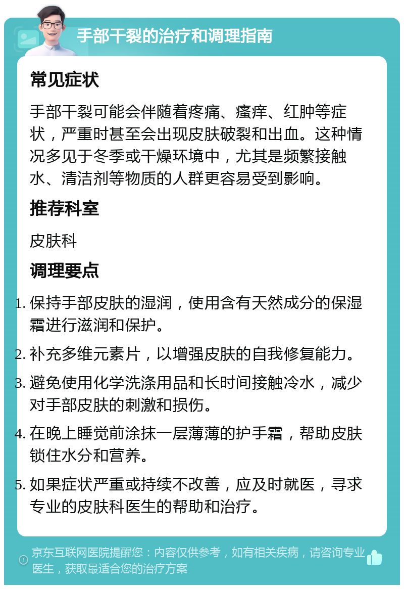 手部干裂的治疗和调理指南 常见症状 手部干裂可能会伴随着疼痛、瘙痒、红肿等症状，严重时甚至会出现皮肤破裂和出血。这种情况多见于冬季或干燥环境中，尤其是频繁接触水、清洁剂等物质的人群更容易受到影响。 推荐科室 皮肤科 调理要点 保持手部皮肤的湿润，使用含有天然成分的保湿霜进行滋润和保护。 补充多维元素片，以增强皮肤的自我修复能力。 避免使用化学洗涤用品和长时间接触冷水，减少对手部皮肤的刺激和损伤。 在晚上睡觉前涂抹一层薄薄的护手霜，帮助皮肤锁住水分和营养。 如果症状严重或持续不改善，应及时就医，寻求专业的皮肤科医生的帮助和治疗。