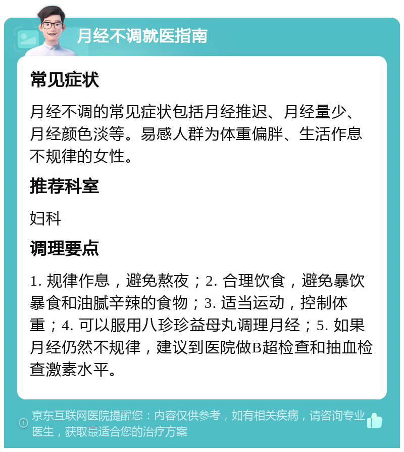 月经不调就医指南 常见症状 月经不调的常见症状包括月经推迟、月经量少、月经颜色淡等。易感人群为体重偏胖、生活作息不规律的女性。 推荐科室 妇科 调理要点 1. 规律作息，避免熬夜；2. 合理饮食，避免暴饮暴食和油腻辛辣的食物；3. 适当运动，控制体重；4. 可以服用八珍珍益母丸调理月经；5. 如果月经仍然不规律，建议到医院做B超检查和抽血检查激素水平。