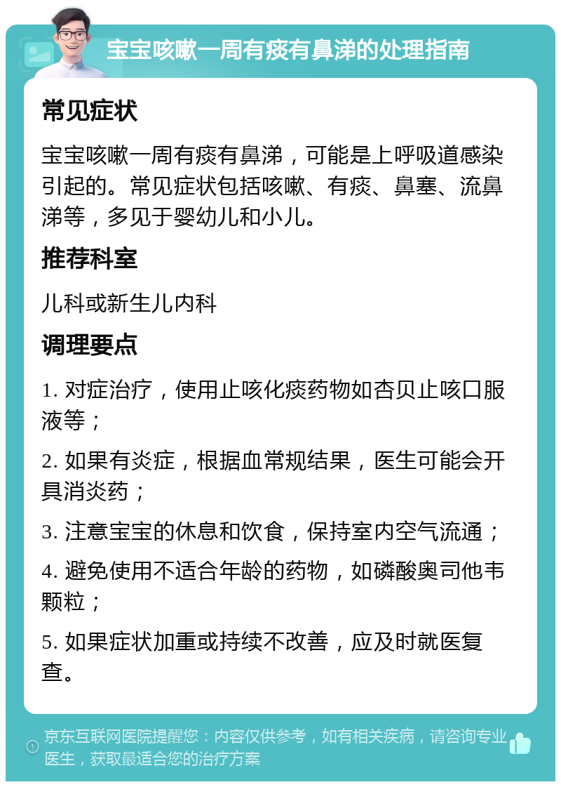 宝宝咳嗽一周有痰有鼻涕的处理指南 常见症状 宝宝咳嗽一周有痰有鼻涕，可能是上呼吸道感染引起的。常见症状包括咳嗽、有痰、鼻塞、流鼻涕等，多见于婴幼儿和小儿。 推荐科室 儿科或新生儿内科 调理要点 1. 对症治疗，使用止咳化痰药物如杏贝止咳口服液等； 2. 如果有炎症，根据血常规结果，医生可能会开具消炎药； 3. 注意宝宝的休息和饮食，保持室内空气流通； 4. 避免使用不适合年龄的药物，如磷酸奥司他韦颗粒； 5. 如果症状加重或持续不改善，应及时就医复查。