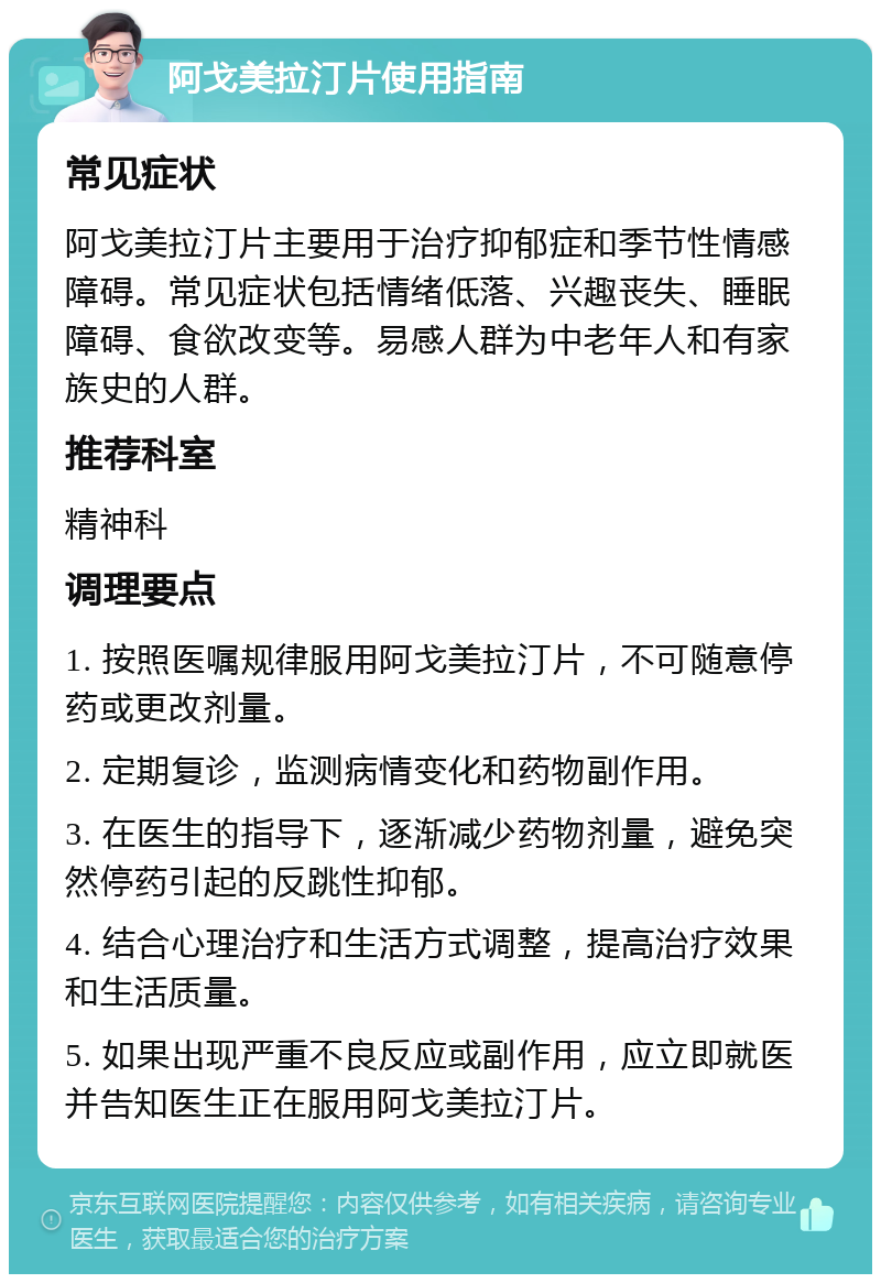 阿戈美拉汀片使用指南 常见症状 阿戈美拉汀片主要用于治疗抑郁症和季节性情感障碍。常见症状包括情绪低落、兴趣丧失、睡眠障碍、食欲改变等。易感人群为中老年人和有家族史的人群。 推荐科室 精神科 调理要点 1. 按照医嘱规律服用阿戈美拉汀片，不可随意停药或更改剂量。 2. 定期复诊，监测病情变化和药物副作用。 3. 在医生的指导下，逐渐减少药物剂量，避免突然停药引起的反跳性抑郁。 4. 结合心理治疗和生活方式调整，提高治疗效果和生活质量。 5. 如果出现严重不良反应或副作用，应立即就医并告知医生正在服用阿戈美拉汀片。