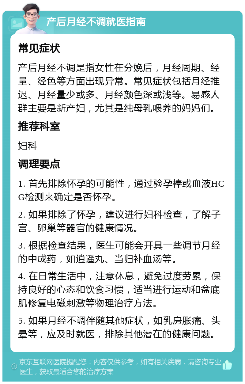 产后月经不调就医指南 常见症状 产后月经不调是指女性在分娩后，月经周期、经量、经色等方面出现异常。常见症状包括月经推迟、月经量少或多、月经颜色深或浅等。易感人群主要是新产妇，尤其是纯母乳喂养的妈妈们。 推荐科室 妇科 调理要点 1. 首先排除怀孕的可能性，通过验孕棒或血液HCG检测来确定是否怀孕。 2. 如果排除了怀孕，建议进行妇科检查，了解子宫、卵巢等器官的健康情况。 3. 根据检查结果，医生可能会开具一些调节月经的中成药，如逍遥丸、当归补血汤等。 4. 在日常生活中，注意休息，避免过度劳累，保持良好的心态和饮食习惯，适当进行运动和盆底肌修复电磁刺激等物理治疗方法。 5. 如果月经不调伴随其他症状，如乳房胀痛、头晕等，应及时就医，排除其他潜在的健康问题。