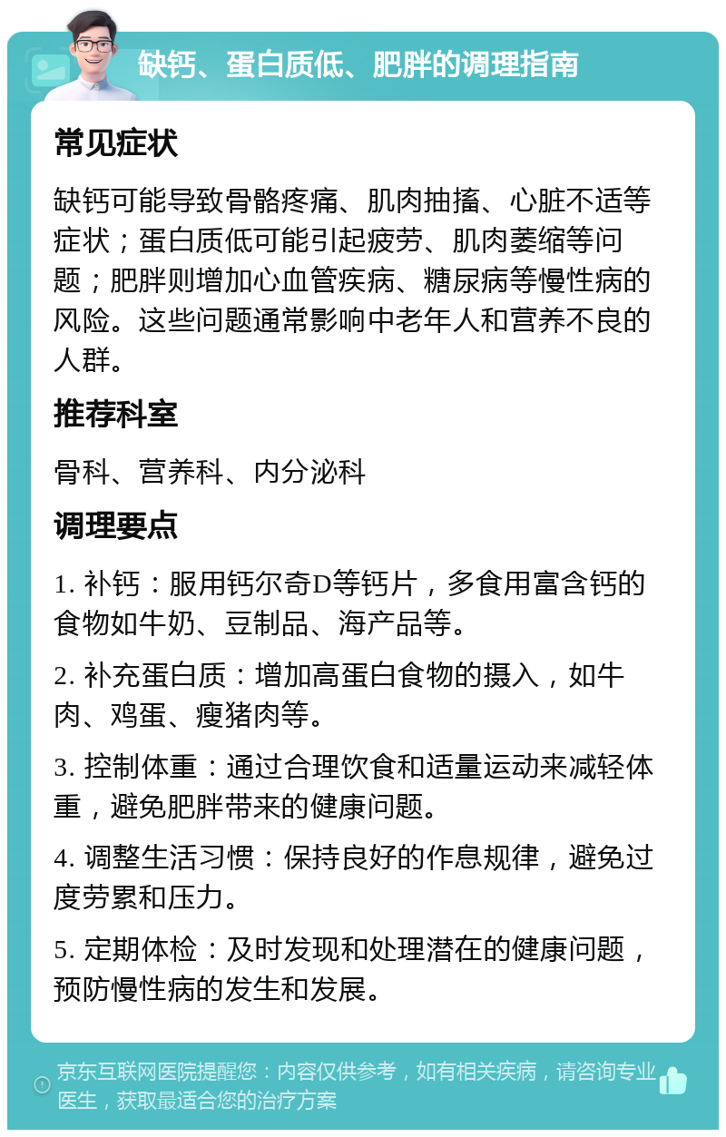 缺钙、蛋白质低、肥胖的调理指南 常见症状 缺钙可能导致骨骼疼痛、肌肉抽搐、心脏不适等症状；蛋白质低可能引起疲劳、肌肉萎缩等问题；肥胖则增加心血管疾病、糖尿病等慢性病的风险。这些问题通常影响中老年人和营养不良的人群。 推荐科室 骨科、营养科、内分泌科 调理要点 1. 补钙：服用钙尔奇D等钙片，多食用富含钙的食物如牛奶、豆制品、海产品等。 2. 补充蛋白质：增加高蛋白食物的摄入，如牛肉、鸡蛋、瘦猪肉等。 3. 控制体重：通过合理饮食和适量运动来减轻体重，避免肥胖带来的健康问题。 4. 调整生活习惯：保持良好的作息规律，避免过度劳累和压力。 5. 定期体检：及时发现和处理潜在的健康问题，预防慢性病的发生和发展。