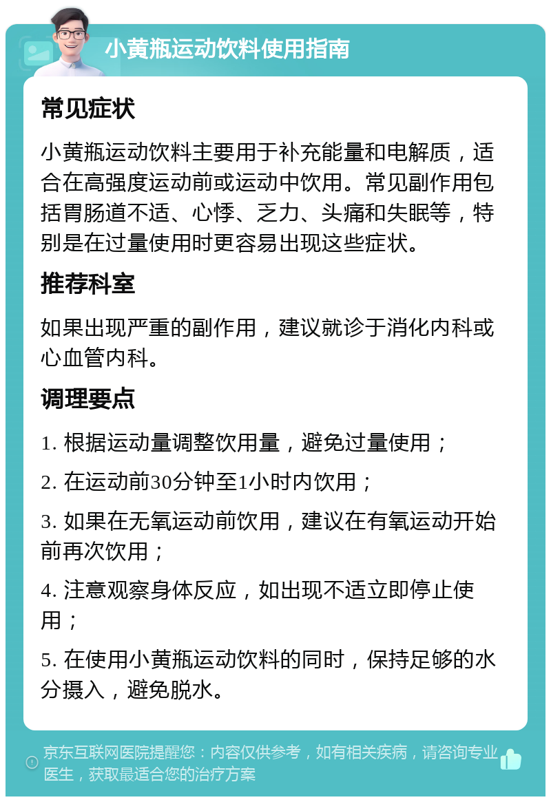 小黄瓶运动饮料使用指南 常见症状 小黄瓶运动饮料主要用于补充能量和电解质，适合在高强度运动前或运动中饮用。常见副作用包括胃肠道不适、心悸、乏力、头痛和失眠等，特别是在过量使用时更容易出现这些症状。 推荐科室 如果出现严重的副作用，建议就诊于消化内科或心血管内科。 调理要点 1. 根据运动量调整饮用量，避免过量使用； 2. 在运动前30分钟至1小时内饮用； 3. 如果在无氧运动前饮用，建议在有氧运动开始前再次饮用； 4. 注意观察身体反应，如出现不适立即停止使用； 5. 在使用小黄瓶运动饮料的同时，保持足够的水分摄入，避免脱水。