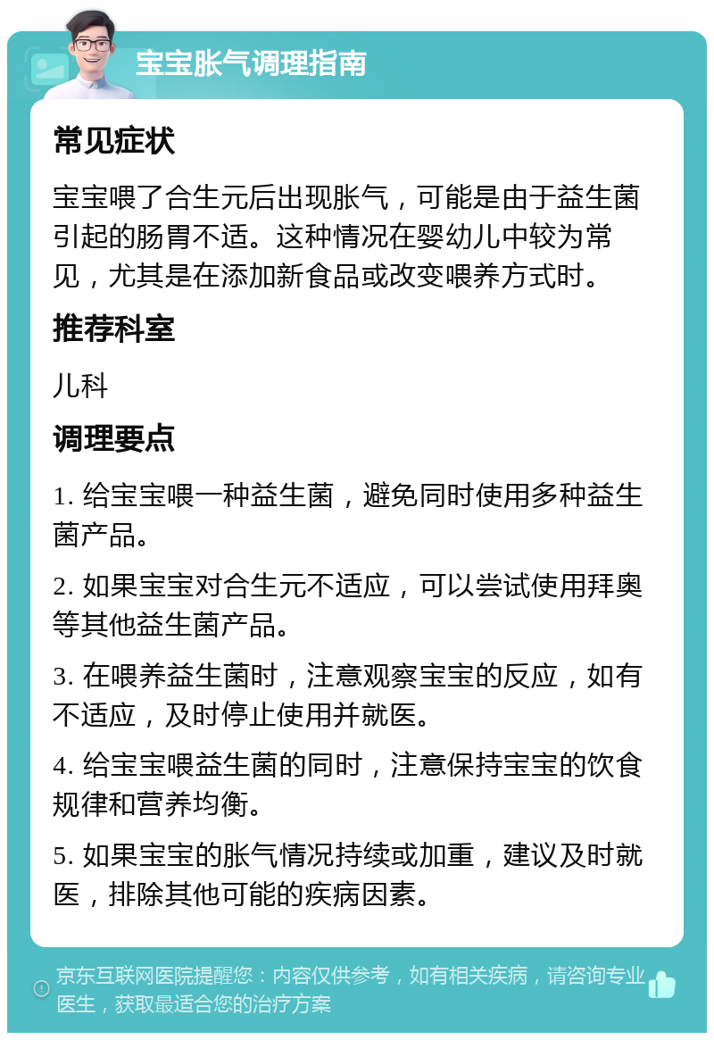 宝宝胀气调理指南 常见症状 宝宝喂了合生元后出现胀气，可能是由于益生菌引起的肠胃不适。这种情况在婴幼儿中较为常见，尤其是在添加新食品或改变喂养方式时。 推荐科室 儿科 调理要点 1. 给宝宝喂一种益生菌，避免同时使用多种益生菌产品。 2. 如果宝宝对合生元不适应，可以尝试使用拜奥等其他益生菌产品。 3. 在喂养益生菌时，注意观察宝宝的反应，如有不适应，及时停止使用并就医。 4. 给宝宝喂益生菌的同时，注意保持宝宝的饮食规律和营养均衡。 5. 如果宝宝的胀气情况持续或加重，建议及时就医，排除其他可能的疾病因素。