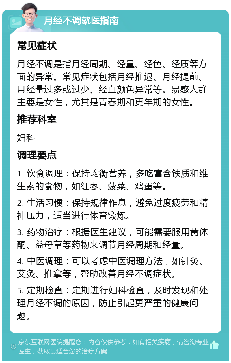 月经不调就医指南 常见症状 月经不调是指月经周期、经量、经色、经质等方面的异常。常见症状包括月经推迟、月经提前、月经量过多或过少、经血颜色异常等。易感人群主要是女性，尤其是青春期和更年期的女性。 推荐科室 妇科 调理要点 1. 饮食调理：保持均衡营养，多吃富含铁质和维生素的食物，如红枣、菠菜、鸡蛋等。 2. 生活习惯：保持规律作息，避免过度疲劳和精神压力，适当进行体育锻炼。 3. 药物治疗：根据医生建议，可能需要服用黄体酮、益母草等药物来调节月经周期和经量。 4. 中医调理：可以考虑中医调理方法，如针灸、艾灸、推拿等，帮助改善月经不调症状。 5. 定期检查：定期进行妇科检查，及时发现和处理月经不调的原因，防止引起更严重的健康问题。