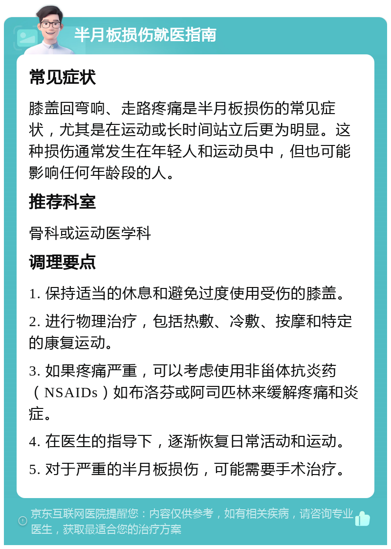 半月板损伤就医指南 常见症状 膝盖回弯响、走路疼痛是半月板损伤的常见症状，尤其是在运动或长时间站立后更为明显。这种损伤通常发生在年轻人和运动员中，但也可能影响任何年龄段的人。 推荐科室 骨科或运动医学科 调理要点 1. 保持适当的休息和避免过度使用受伤的膝盖。 2. 进行物理治疗，包括热敷、冷敷、按摩和特定的康复运动。 3. 如果疼痛严重，可以考虑使用非甾体抗炎药（NSAIDs）如布洛芬或阿司匹林来缓解疼痛和炎症。 4. 在医生的指导下，逐渐恢复日常活动和运动。 5. 对于严重的半月板损伤，可能需要手术治疗。