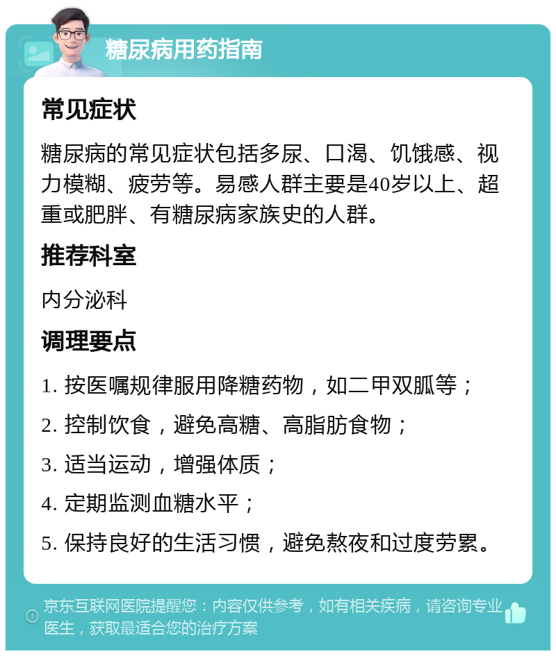 糖尿病用药指南 常见症状 糖尿病的常见症状包括多尿、口渴、饥饿感、视力模糊、疲劳等。易感人群主要是40岁以上、超重或肥胖、有糖尿病家族史的人群。 推荐科室 内分泌科 调理要点 1. 按医嘱规律服用降糖药物，如二甲双胍等； 2. 控制饮食，避免高糖、高脂肪食物； 3. 适当运动，增强体质； 4. 定期监测血糖水平； 5. 保持良好的生活习惯，避免熬夜和过度劳累。