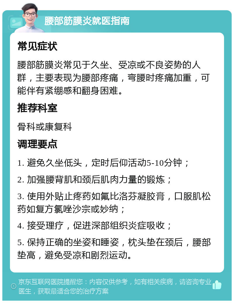 腰部筋膜炎就医指南 常见症状 腰部筋膜炎常见于久坐、受凉或不良姿势的人群，主要表现为腰部疼痛，弯腰时疼痛加重，可能伴有紧绷感和翻身困难。 推荐科室 骨科或康复科 调理要点 1. 避免久坐低头，定时后仰活动5-10分钟； 2. 加强腰背肌和颈后肌肉力量的锻炼； 3. 使用外贴止疼药如氟比洛芬凝胶膏，口服肌松药如复方氯唑沙宗或妙纳； 4. 接受理疗，促进深部组织炎症吸收； 5. 保持正确的坐姿和睡姿，枕头垫在颈后，腰部垫高，避免受凉和剧烈运动。