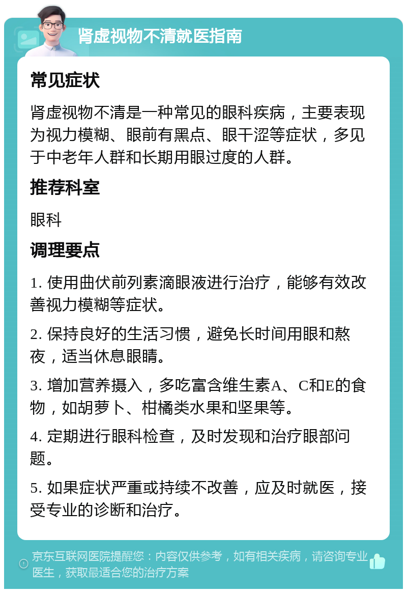 肾虚视物不清就医指南 常见症状 肾虚视物不清是一种常见的眼科疾病，主要表现为视力模糊、眼前有黑点、眼干涩等症状，多见于中老年人群和长期用眼过度的人群。 推荐科室 眼科 调理要点 1. 使用曲伏前列素滴眼液进行治疗，能够有效改善视力模糊等症状。 2. 保持良好的生活习惯，避免长时间用眼和熬夜，适当休息眼睛。 3. 增加营养摄入，多吃富含维生素A、C和E的食物，如胡萝卜、柑橘类水果和坚果等。 4. 定期进行眼科检查，及时发现和治疗眼部问题。 5. 如果症状严重或持续不改善，应及时就医，接受专业的诊断和治疗。