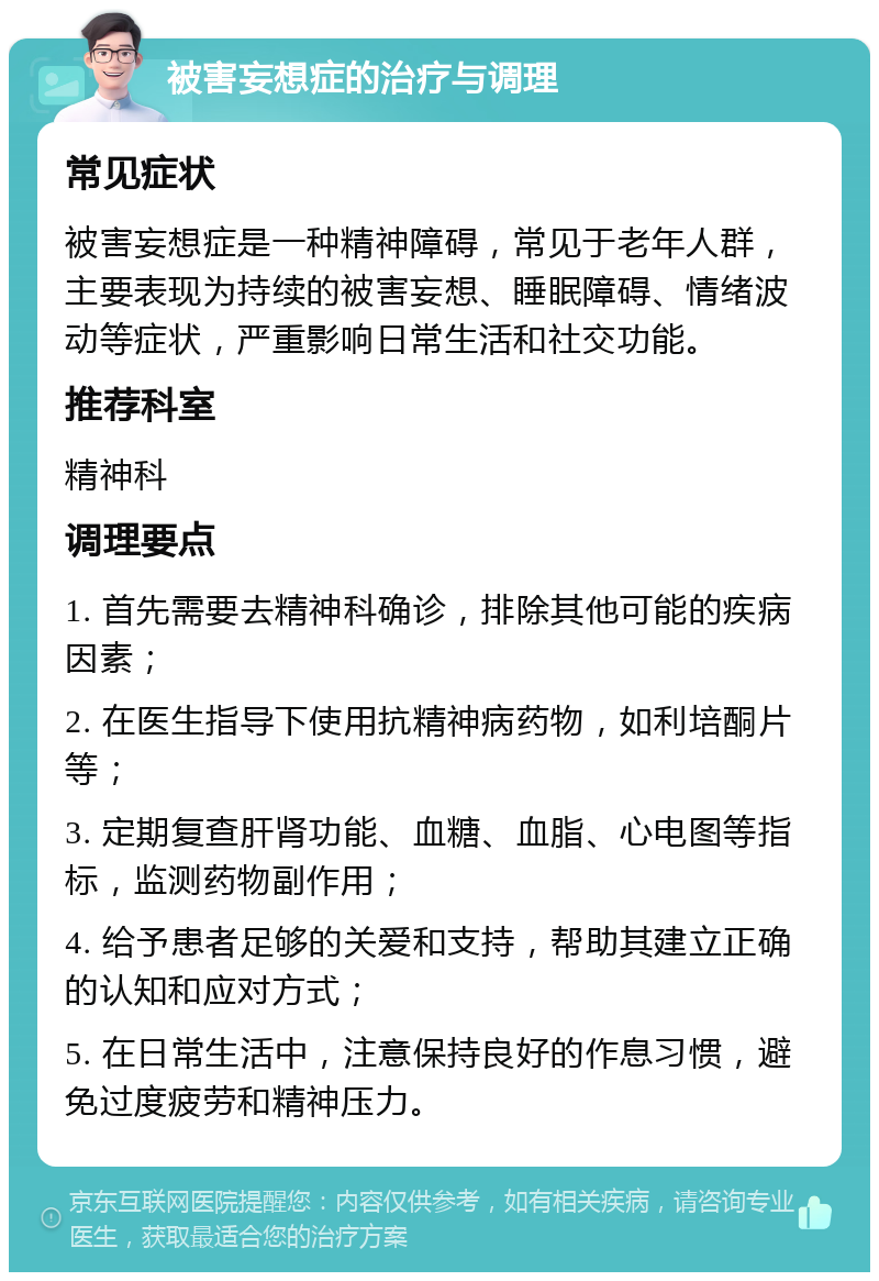 被害妄想症的治疗与调理 常见症状 被害妄想症是一种精神障碍，常见于老年人群，主要表现为持续的被害妄想、睡眠障碍、情绪波动等症状，严重影响日常生活和社交功能。 推荐科室 精神科 调理要点 1. 首先需要去精神科确诊，排除其他可能的疾病因素； 2. 在医生指导下使用抗精神病药物，如利培酮片等； 3. 定期复查肝肾功能、血糖、血脂、心电图等指标，监测药物副作用； 4. 给予患者足够的关爱和支持，帮助其建立正确的认知和应对方式； 5. 在日常生活中，注意保持良好的作息习惯，避免过度疲劳和精神压力。