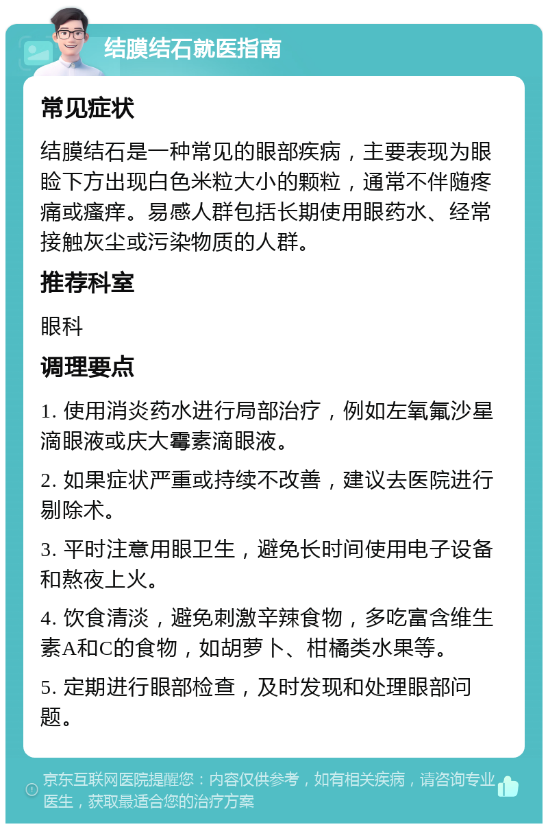 结膜结石就医指南 常见症状 结膜结石是一种常见的眼部疾病，主要表现为眼睑下方出现白色米粒大小的颗粒，通常不伴随疼痛或瘙痒。易感人群包括长期使用眼药水、经常接触灰尘或污染物质的人群。 推荐科室 眼科 调理要点 1. 使用消炎药水进行局部治疗，例如左氧氟沙星滴眼液或庆大霉素滴眼液。 2. 如果症状严重或持续不改善，建议去医院进行剔除术。 3. 平时注意用眼卫生，避免长时间使用电子设备和熬夜上火。 4. 饮食清淡，避免刺激辛辣食物，多吃富含维生素A和C的食物，如胡萝卜、柑橘类水果等。 5. 定期进行眼部检查，及时发现和处理眼部问题。