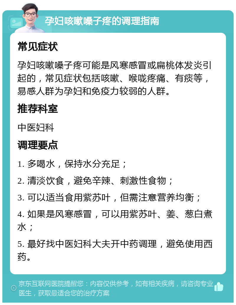 孕妇咳嗽嗓子疼的调理指南 常见症状 孕妇咳嗽嗓子疼可能是风寒感冒或扁桃体发炎引起的，常见症状包括咳嗽、喉咙疼痛、有痰等，易感人群为孕妇和免疫力较弱的人群。 推荐科室 中医妇科 调理要点 1. 多喝水，保持水分充足； 2. 清淡饮食，避免辛辣、刺激性食物； 3. 可以适当食用紫苏叶，但需注意营养均衡； 4. 如果是风寒感冒，可以用紫苏叶、姜、葱白煮水； 5. 最好找中医妇科大夫开中药调理，避免使用西药。