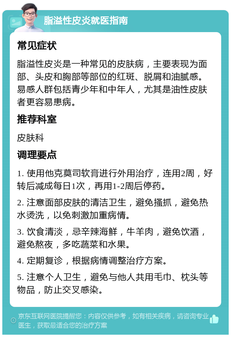 脂溢性皮炎就医指南 常见症状 脂溢性皮炎是一种常见的皮肤病，主要表现为面部、头皮和胸部等部位的红斑、脱屑和油腻感。易感人群包括青少年和中年人，尤其是油性皮肤者更容易患病。 推荐科室 皮肤科 调理要点 1. 使用他克莫司软膏进行外用治疗，连用2周，好转后减成每日1次，再用1-2周后停药。 2. 注意面部皮肤的清洁卫生，避免搔抓，避免热水烫洗，以免刺激加重病情。 3. 饮食清淡，忌辛辣海鲜，牛羊肉，避免饮酒，避免熬夜，多吃蔬菜和水果。 4. 定期复诊，根据病情调整治疗方案。 5. 注意个人卫生，避免与他人共用毛巾、枕头等物品，防止交叉感染。