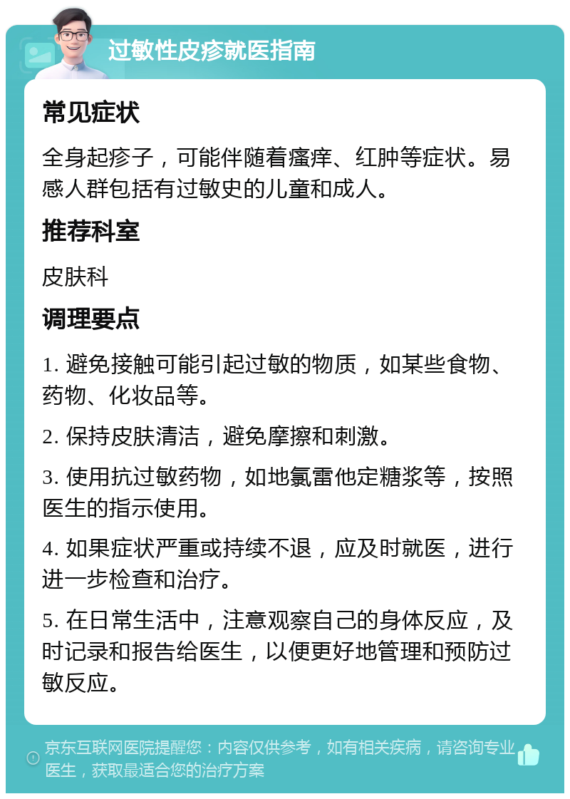 过敏性皮疹就医指南 常见症状 全身起疹子，可能伴随着瘙痒、红肿等症状。易感人群包括有过敏史的儿童和成人。 推荐科室 皮肤科 调理要点 1. 避免接触可能引起过敏的物质，如某些食物、药物、化妆品等。 2. 保持皮肤清洁，避免摩擦和刺激。 3. 使用抗过敏药物，如地氯雷他定糖浆等，按照医生的指示使用。 4. 如果症状严重或持续不退，应及时就医，进行进一步检查和治疗。 5. 在日常生活中，注意观察自己的身体反应，及时记录和报告给医生，以便更好地管理和预防过敏反应。