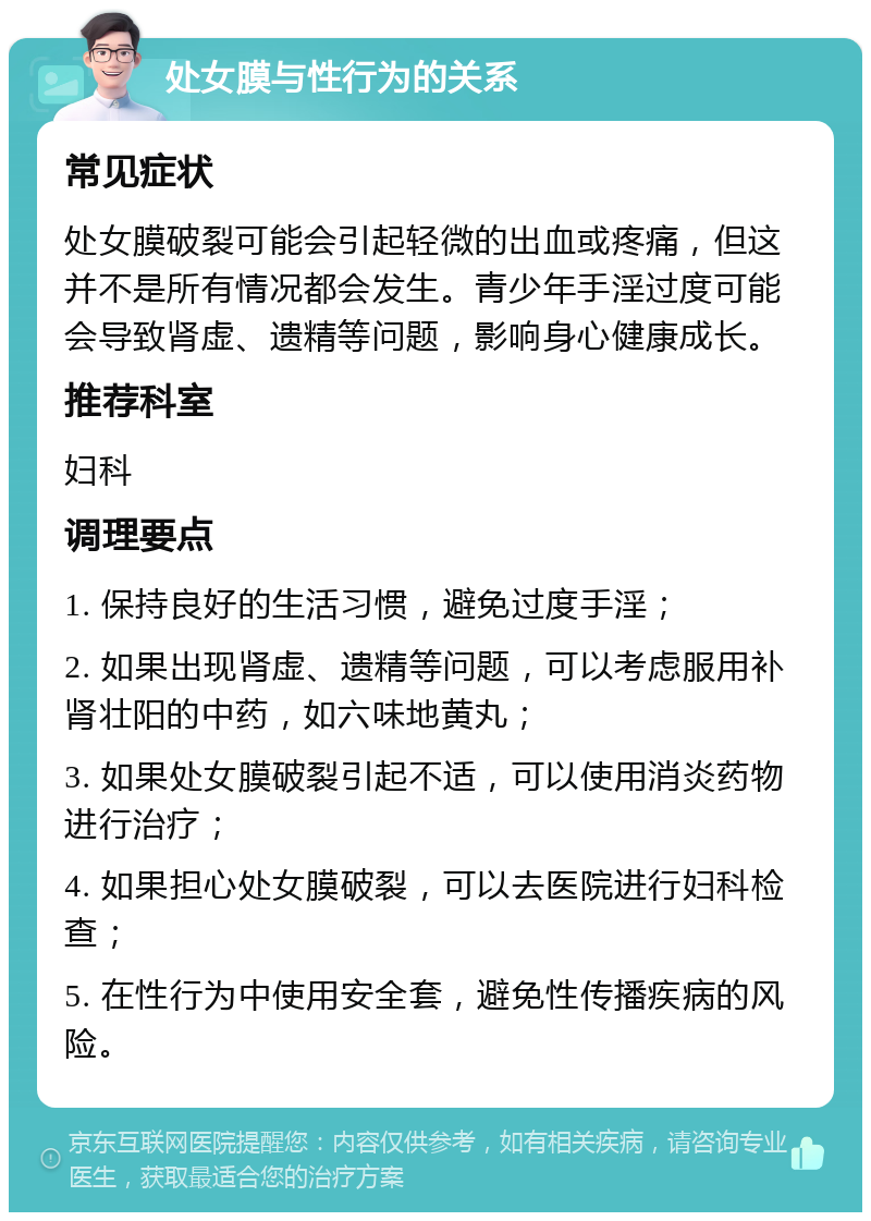 处女膜与性行为的关系 常见症状 处女膜破裂可能会引起轻微的出血或疼痛，但这并不是所有情况都会发生。青少年手淫过度可能会导致肾虚、遗精等问题，影响身心健康成长。 推荐科室 妇科 调理要点 1. 保持良好的生活习惯，避免过度手淫； 2. 如果出现肾虚、遗精等问题，可以考虑服用补肾壮阳的中药，如六味地黄丸； 3. 如果处女膜破裂引起不适，可以使用消炎药物进行治疗； 4. 如果担心处女膜破裂，可以去医院进行妇科检查； 5. 在性行为中使用安全套，避免性传播疾病的风险。