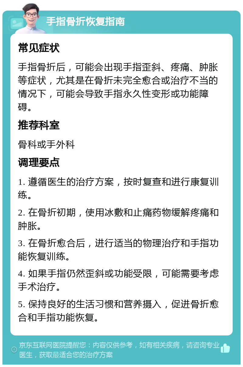 手指骨折恢复指南 常见症状 手指骨折后，可能会出现手指歪斜、疼痛、肿胀等症状，尤其是在骨折未完全愈合或治疗不当的情况下，可能会导致手指永久性变形或功能障碍。 推荐科室 骨科或手外科 调理要点 1. 遵循医生的治疗方案，按时复查和进行康复训练。 2. 在骨折初期，使用冰敷和止痛药物缓解疼痛和肿胀。 3. 在骨折愈合后，进行适当的物理治疗和手指功能恢复训练。 4. 如果手指仍然歪斜或功能受限，可能需要考虑手术治疗。 5. 保持良好的生活习惯和营养摄入，促进骨折愈合和手指功能恢复。