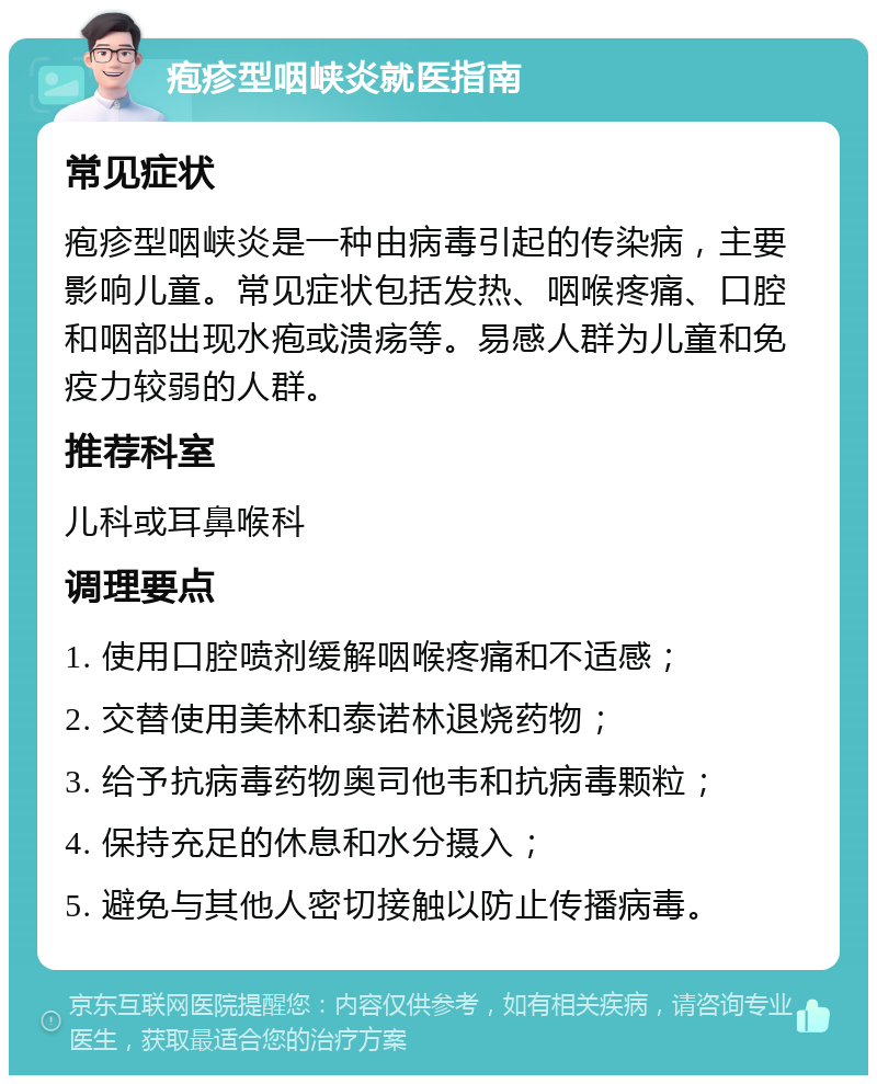 疱疹型咽峡炎就医指南 常见症状 疱疹型咽峡炎是一种由病毒引起的传染病，主要影响儿童。常见症状包括发热、咽喉疼痛、口腔和咽部出现水疱或溃疡等。易感人群为儿童和免疫力较弱的人群。 推荐科室 儿科或耳鼻喉科 调理要点 1. 使用口腔喷剂缓解咽喉疼痛和不适感； 2. 交替使用美林和泰诺林退烧药物； 3. 给予抗病毒药物奥司他韦和抗病毒颗粒； 4. 保持充足的休息和水分摄入； 5. 避免与其他人密切接触以防止传播病毒。