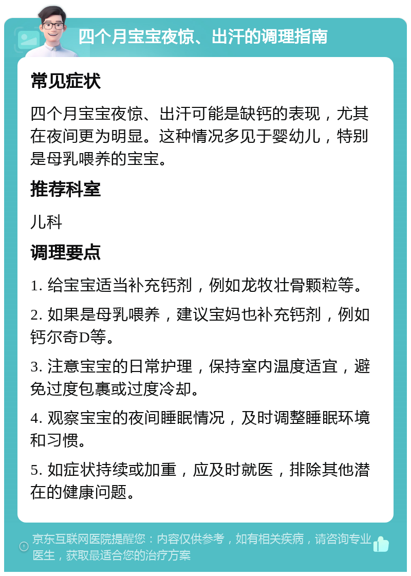 四个月宝宝夜惊、出汗的调理指南 常见症状 四个月宝宝夜惊、出汗可能是缺钙的表现，尤其在夜间更为明显。这种情况多见于婴幼儿，特别是母乳喂养的宝宝。 推荐科室 儿科 调理要点 1. 给宝宝适当补充钙剂，例如龙牧壮骨颗粒等。 2. 如果是母乳喂养，建议宝妈也补充钙剂，例如钙尔奇D等。 3. 注意宝宝的日常护理，保持室内温度适宜，避免过度包裹或过度冷却。 4. 观察宝宝的夜间睡眠情况，及时调整睡眠环境和习惯。 5. 如症状持续或加重，应及时就医，排除其他潜在的健康问题。