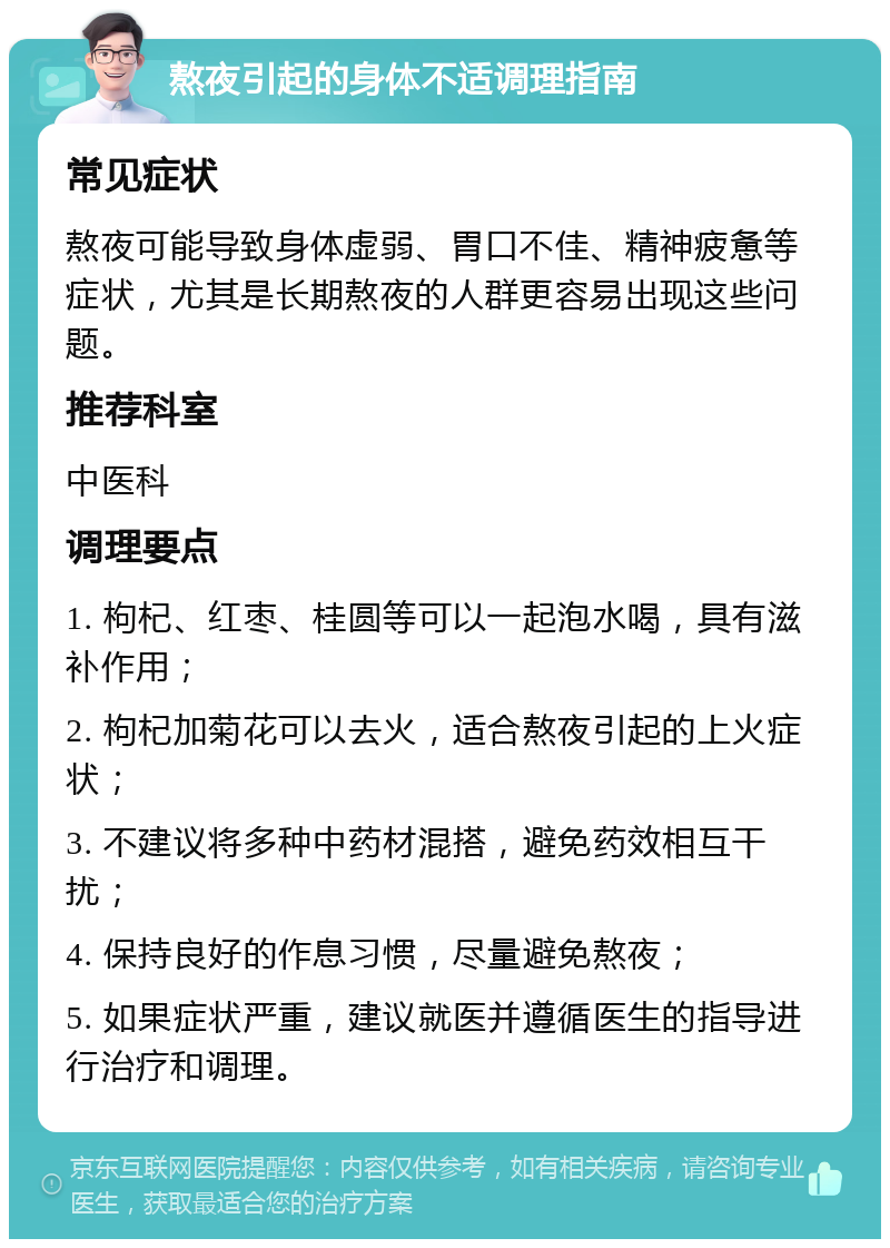 熬夜引起的身体不适调理指南 常见症状 熬夜可能导致身体虚弱、胃口不佳、精神疲惫等症状，尤其是长期熬夜的人群更容易出现这些问题。 推荐科室 中医科 调理要点 1. 枸杞、红枣、桂圆等可以一起泡水喝，具有滋补作用； 2. 枸杞加菊花可以去火，适合熬夜引起的上火症状； 3. 不建议将多种中药材混搭，避免药效相互干扰； 4. 保持良好的作息习惯，尽量避免熬夜； 5. 如果症状严重，建议就医并遵循医生的指导进行治疗和调理。