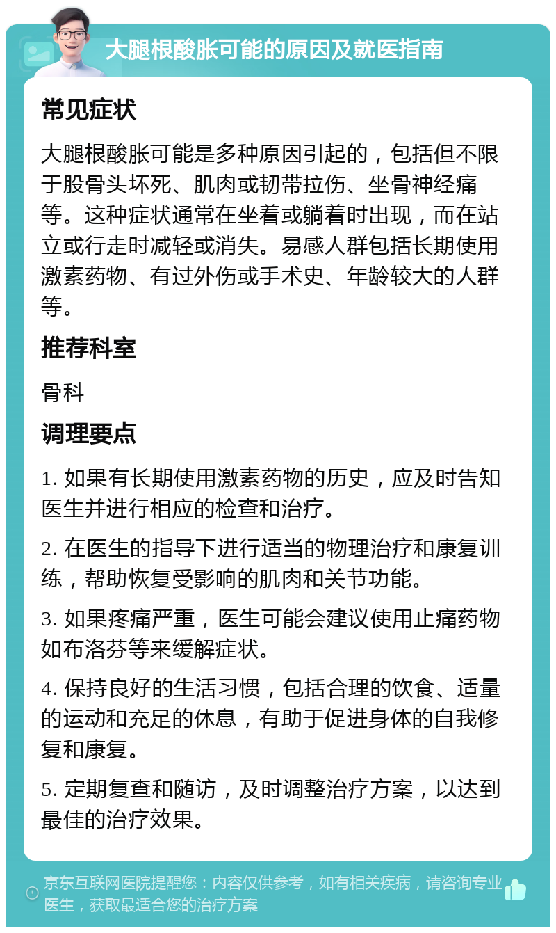 大腿根酸胀可能的原因及就医指南 常见症状 大腿根酸胀可能是多种原因引起的，包括但不限于股骨头坏死、肌肉或韧带拉伤、坐骨神经痛等。这种症状通常在坐着或躺着时出现，而在站立或行走时减轻或消失。易感人群包括长期使用激素药物、有过外伤或手术史、年龄较大的人群等。 推荐科室 骨科 调理要点 1. 如果有长期使用激素药物的历史，应及时告知医生并进行相应的检查和治疗。 2. 在医生的指导下进行适当的物理治疗和康复训练，帮助恢复受影响的肌肉和关节功能。 3. 如果疼痛严重，医生可能会建议使用止痛药物如布洛芬等来缓解症状。 4. 保持良好的生活习惯，包括合理的饮食、适量的运动和充足的休息，有助于促进身体的自我修复和康复。 5. 定期复查和随访，及时调整治疗方案，以达到最佳的治疗效果。