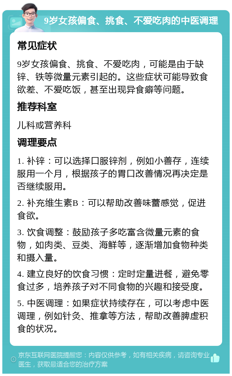 9岁女孩偏食、挑食、不爱吃肉的中医调理 常见症状 9岁女孩偏食、挑食、不爱吃肉，可能是由于缺锌、铁等微量元素引起的。这些症状可能导致食欲差、不爱吃饭，甚至出现异食癖等问题。 推荐科室 儿科或营养科 调理要点 1. 补锌：可以选择口服锌剂，例如小善存，连续服用一个月，根据孩子的胃口改善情况再决定是否继续服用。 2. 补充维生素B：可以帮助改善味蕾感觉，促进食欲。 3. 饮食调整：鼓励孩子多吃富含微量元素的食物，如肉类、豆类、海鲜等，逐渐增加食物种类和摄入量。 4. 建立良好的饮食习惯：定时定量进餐，避免零食过多，培养孩子对不同食物的兴趣和接受度。 5. 中医调理：如果症状持续存在，可以考虑中医调理，例如针灸、推拿等方法，帮助改善脾虚积食的状况。