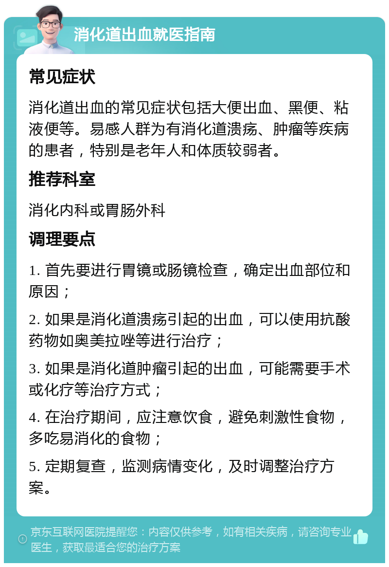 消化道出血就医指南 常见症状 消化道出血的常见症状包括大便出血、黑便、粘液便等。易感人群为有消化道溃疡、肿瘤等疾病的患者，特别是老年人和体质较弱者。 推荐科室 消化内科或胃肠外科 调理要点 1. 首先要进行胃镜或肠镜检查，确定出血部位和原因； 2. 如果是消化道溃疡引起的出血，可以使用抗酸药物如奥美拉唑等进行治疗； 3. 如果是消化道肿瘤引起的出血，可能需要手术或化疗等治疗方式； 4. 在治疗期间，应注意饮食，避免刺激性食物，多吃易消化的食物； 5. 定期复查，监测病情变化，及时调整治疗方案。