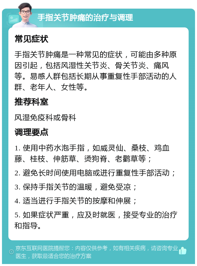 手指关节肿痛的治疗与调理 常见症状 手指关节肿痛是一种常见的症状，可能由多种原因引起，包括风湿性关节炎、骨关节炎、痛风等。易感人群包括长期从事重复性手部活动的人群、老年人、女性等。 推荐科室 风湿免疫科或骨科 调理要点 1. 使用中药水泡手指，如威灵仙、桑枝、鸡血藤、桂枝、伸筋草、烫狗脊、老鹳草等； 2. 避免长时间使用电脑或进行重复性手部活动； 3. 保持手指关节的温暖，避免受凉； 4. 适当进行手指关节的按摩和伸展； 5. 如果症状严重，应及时就医，接受专业的治疗和指导。