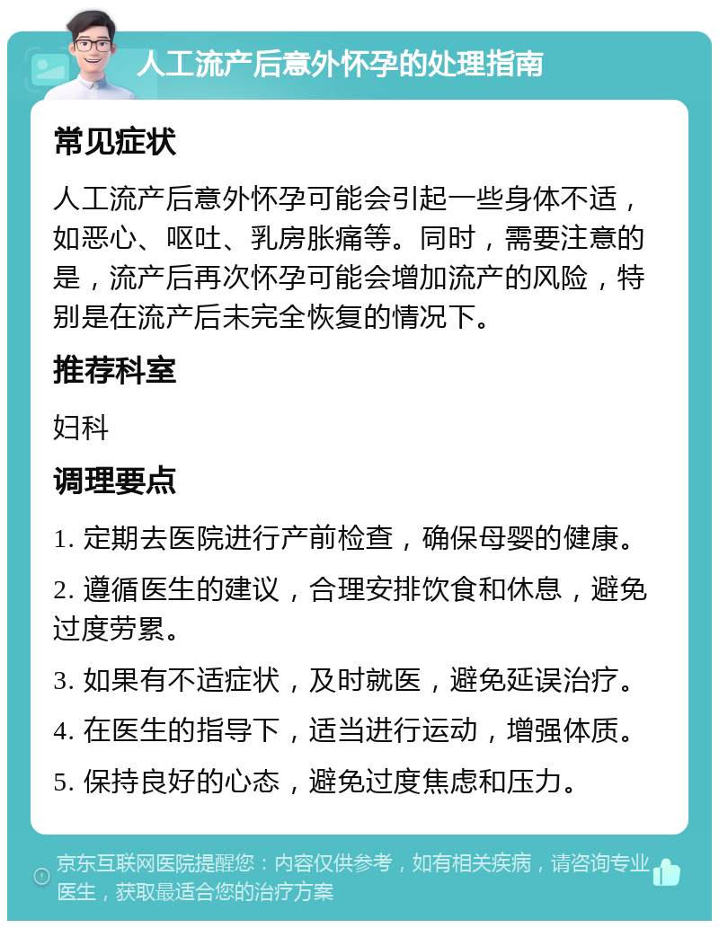 人工流产后意外怀孕的处理指南 常见症状 人工流产后意外怀孕可能会引起一些身体不适，如恶心、呕吐、乳房胀痛等。同时，需要注意的是，流产后再次怀孕可能会增加流产的风险，特别是在流产后未完全恢复的情况下。 推荐科室 妇科 调理要点 1. 定期去医院进行产前检查，确保母婴的健康。 2. 遵循医生的建议，合理安排饮食和休息，避免过度劳累。 3. 如果有不适症状，及时就医，避免延误治疗。 4. 在医生的指导下，适当进行运动，增强体质。 5. 保持良好的心态，避免过度焦虑和压力。