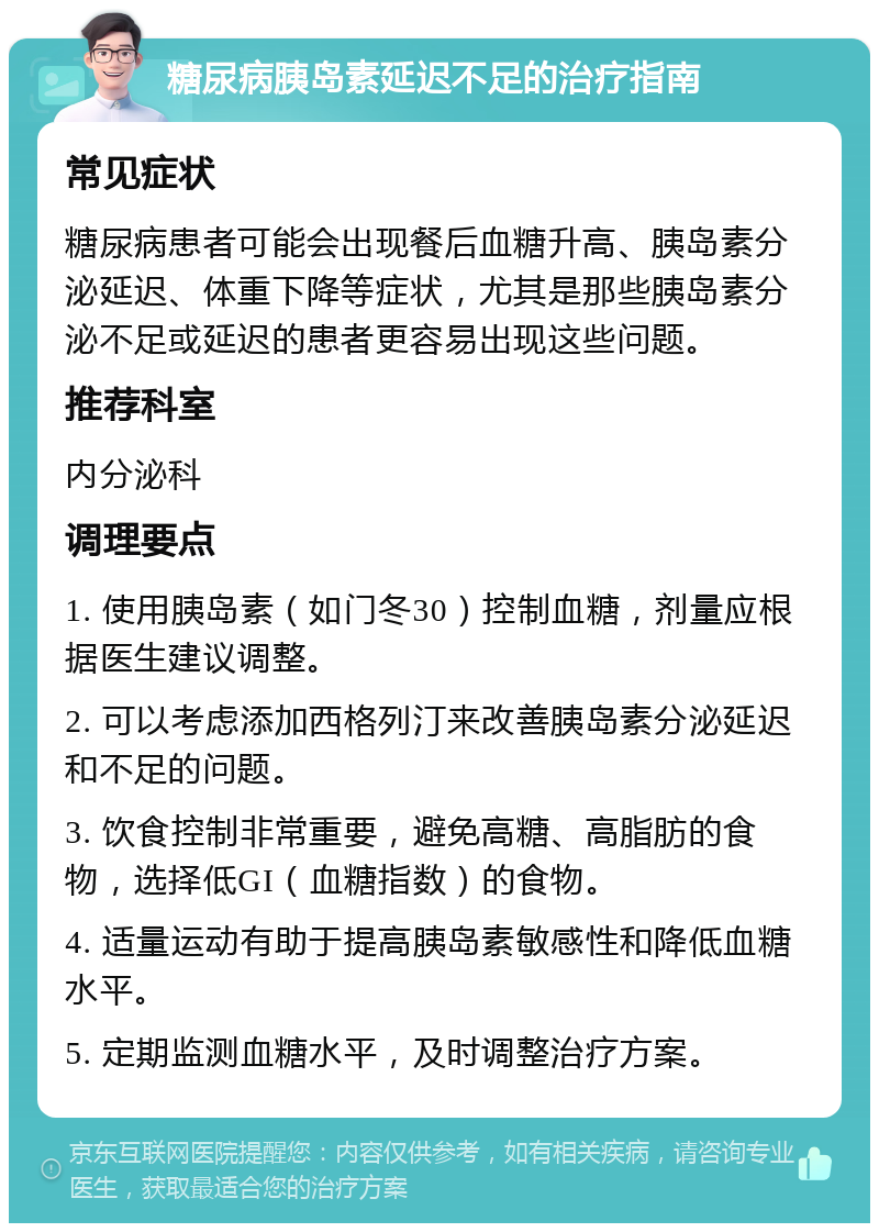 糖尿病胰岛素延迟不足的治疗指南 常见症状 糖尿病患者可能会出现餐后血糖升高、胰岛素分泌延迟、体重下降等症状，尤其是那些胰岛素分泌不足或延迟的患者更容易出现这些问题。 推荐科室 内分泌科 调理要点 1. 使用胰岛素（如门冬30）控制血糖，剂量应根据医生建议调整。 2. 可以考虑添加西格列汀来改善胰岛素分泌延迟和不足的问题。 3. 饮食控制非常重要，避免高糖、高脂肪的食物，选择低GI（血糖指数）的食物。 4. 适量运动有助于提高胰岛素敏感性和降低血糖水平。 5. 定期监测血糖水平，及时调整治疗方案。