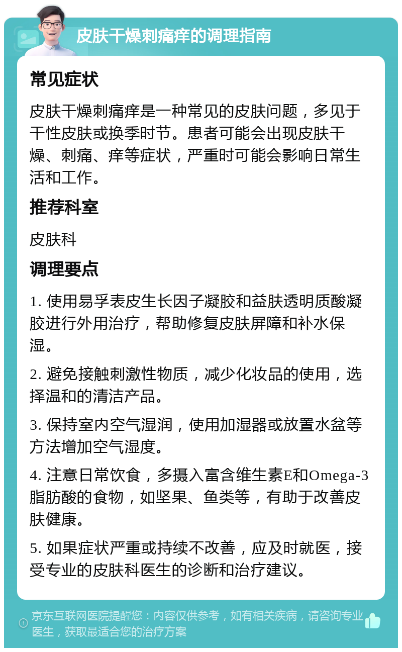 皮肤干燥刺痛痒的调理指南 常见症状 皮肤干燥刺痛痒是一种常见的皮肤问题，多见于干性皮肤或换季时节。患者可能会出现皮肤干燥、刺痛、痒等症状，严重时可能会影响日常生活和工作。 推荐科室 皮肤科 调理要点 1. 使用易孚表皮生长因子凝胶和益肤透明质酸凝胶进行外用治疗，帮助修复皮肤屏障和补水保湿。 2. 避免接触刺激性物质，减少化妆品的使用，选择温和的清洁产品。 3. 保持室内空气湿润，使用加湿器或放置水盆等方法增加空气湿度。 4. 注意日常饮食，多摄入富含维生素E和Omega-3脂肪酸的食物，如坚果、鱼类等，有助于改善皮肤健康。 5. 如果症状严重或持续不改善，应及时就医，接受专业的皮肤科医生的诊断和治疗建议。