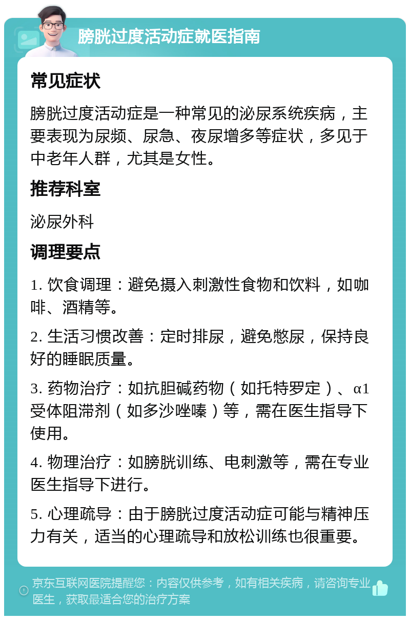 膀胱过度活动症就医指南 常见症状 膀胱过度活动症是一种常见的泌尿系统疾病，主要表现为尿频、尿急、夜尿增多等症状，多见于中老年人群，尤其是女性。 推荐科室 泌尿外科 调理要点 1. 饮食调理：避免摄入刺激性食物和饮料，如咖啡、酒精等。 2. 生活习惯改善：定时排尿，避免憋尿，保持良好的睡眠质量。 3. 药物治疗：如抗胆碱药物（如托特罗定）、α1受体阻滞剂（如多沙唑嗪）等，需在医生指导下使用。 4. 物理治疗：如膀胱训练、电刺激等，需在专业医生指导下进行。 5. 心理疏导：由于膀胱过度活动症可能与精神压力有关，适当的心理疏导和放松训练也很重要。