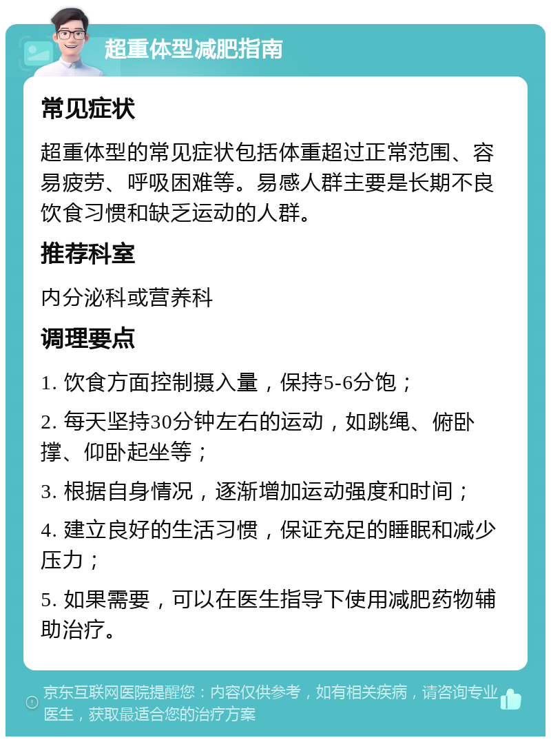 超重体型减肥指南 常见症状 超重体型的常见症状包括体重超过正常范围、容易疲劳、呼吸困难等。易感人群主要是长期不良饮食习惯和缺乏运动的人群。 推荐科室 内分泌科或营养科 调理要点 1. 饮食方面控制摄入量，保持5-6分饱； 2. 每天坚持30分钟左右的运动，如跳绳、俯卧撑、仰卧起坐等； 3. 根据自身情况，逐渐增加运动强度和时间； 4. 建立良好的生活习惯，保证充足的睡眠和减少压力； 5. 如果需要，可以在医生指导下使用减肥药物辅助治疗。