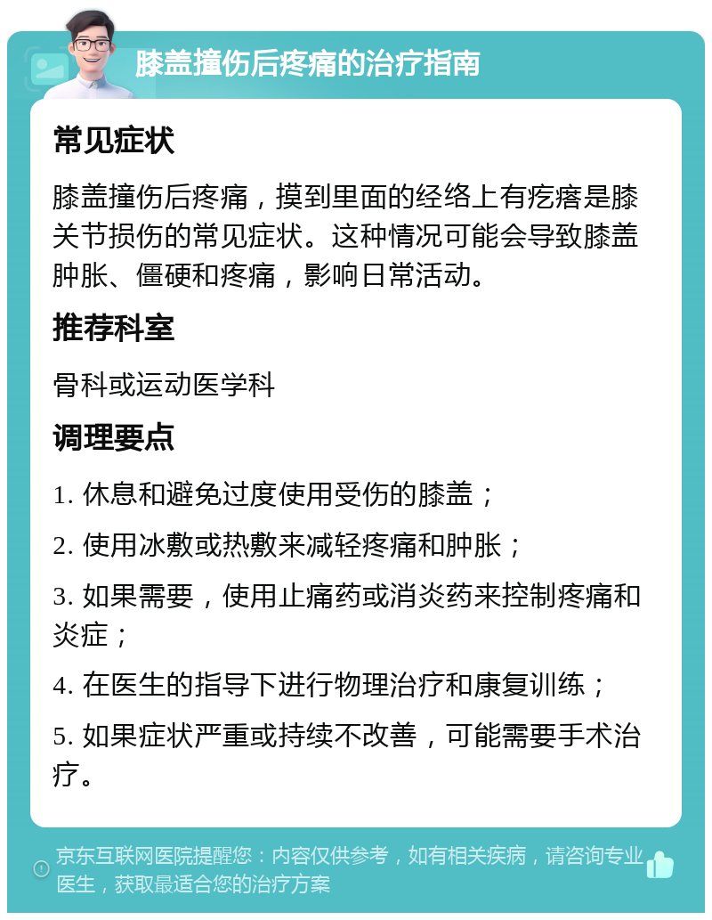 膝盖撞伤后疼痛的治疗指南 常见症状 膝盖撞伤后疼痛，摸到里面的经络上有疙瘩是膝关节损伤的常见症状。这种情况可能会导致膝盖肿胀、僵硬和疼痛，影响日常活动。 推荐科室 骨科或运动医学科 调理要点 1. 休息和避免过度使用受伤的膝盖； 2. 使用冰敷或热敷来减轻疼痛和肿胀； 3. 如果需要，使用止痛药或消炎药来控制疼痛和炎症； 4. 在医生的指导下进行物理治疗和康复训练； 5. 如果症状严重或持续不改善，可能需要手术治疗。