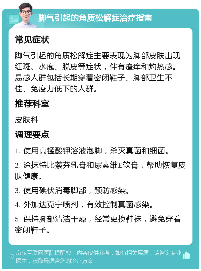 脚气引起的角质松解症治疗指南 常见症状 脚气引起的角质松解症主要表现为脚部皮肤出现红斑、水疱、脱皮等症状，伴有瘙痒和灼热感。易感人群包括长期穿着密闭鞋子、脚部卫生不佳、免疫力低下的人群。 推荐科室 皮肤科 调理要点 1. 使用高锰酸钾溶液泡脚，杀灭真菌和细菌。 2. 涂抹特比萘芬乳膏和尿素维E软膏，帮助恢复皮肤健康。 3. 使用碘伏消毒脚部，预防感染。 4. 外加达克宁喷剂，有效控制真菌感染。 5. 保持脚部清洁干燥，经常更换鞋袜，避免穿着密闭鞋子。